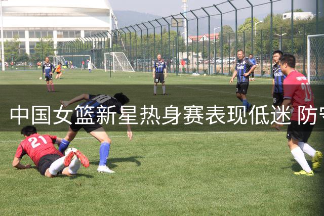 中国女篮新星热身赛表现低迷 防守漏洞恐成世界杯隐患