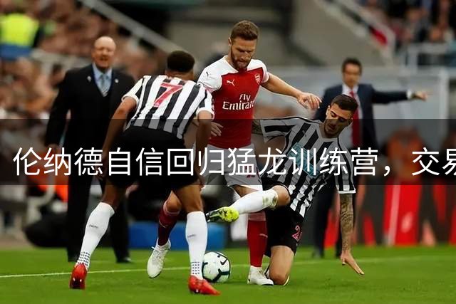 伦纳德自信回归猛龙训练营，交易风波未阻备战计划