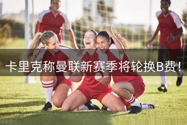 卡里克称曼联新赛季将轮换B费！多人可踢10号位，拉什福德有望受益