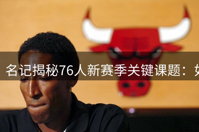 名记揭秘76人新赛季关键课题：如何为布朗量身打造战术定位