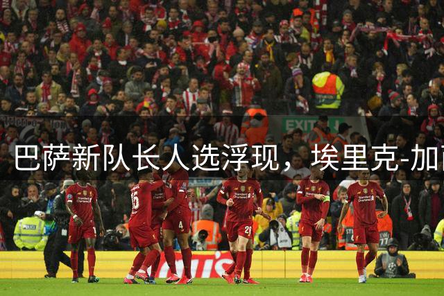 巴萨新队长人选浮现，埃里克-加西亚加维获高层青睐