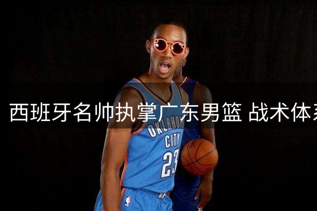西班牙名帅执掌广东男篮 战术体系变革引发后场双星命运转折