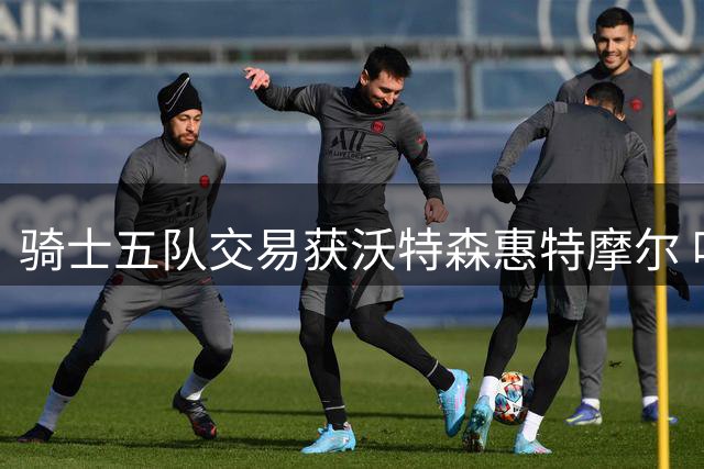 骑士五队交易获沃特森惠特摩尔 哈登续约空间达2840万